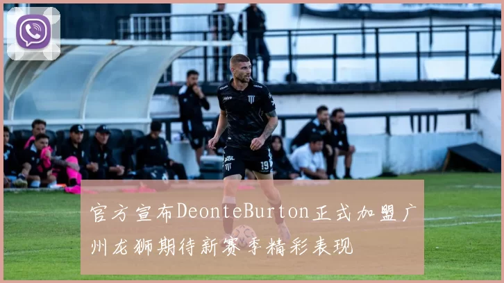官方宣布DeonteBurton正式加盟广州龙狮期待新赛季精彩表现