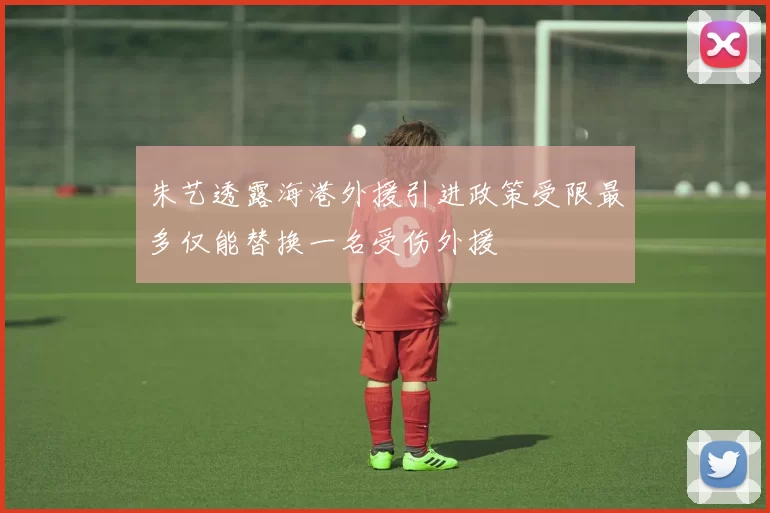 朱艺透露海港外援引进政策受限最多仅能替换一名受伤外援