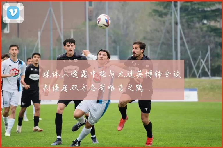 媒体人透露申花与大连英博转会谈判僵局双方各有难言之隐