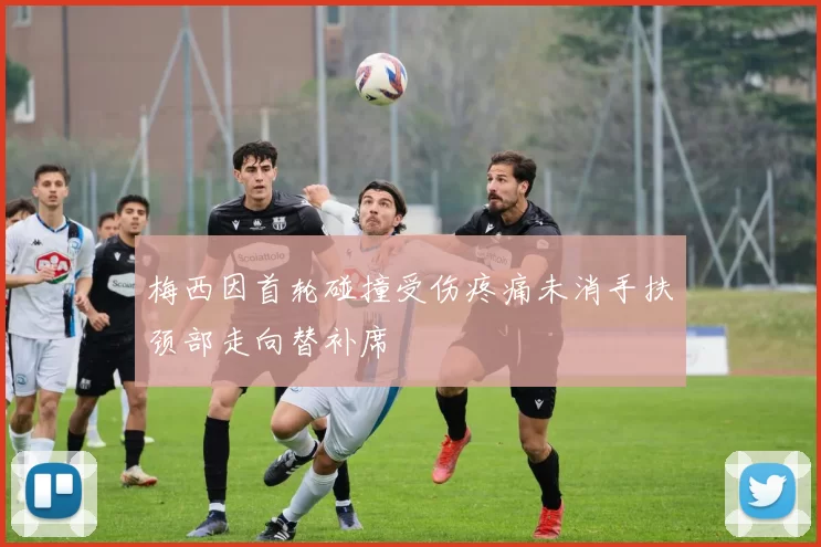 梅西因首轮碰撞受伤疼痛未消手扶颈部走向替补席