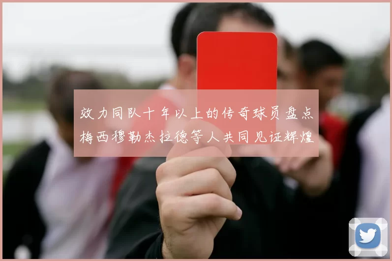 效力同队十年以上的传奇球员盘点梅西穆勒杰拉德等人共同见证辉煌岁月