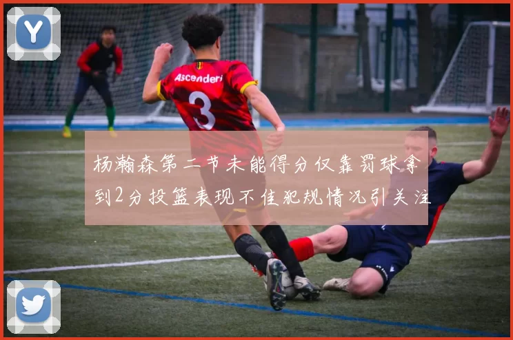 杨瀚森第二节未能得分仅靠罚球拿到2分投篮表现不佳犯规情况引关注