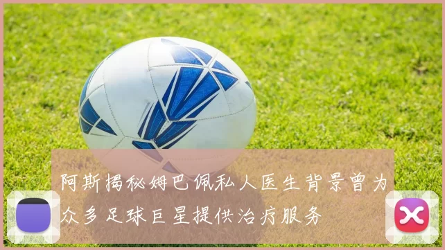 阿斯揭秘姆巴佩私人医生背景曾为众多足球巨星提供治疗服务