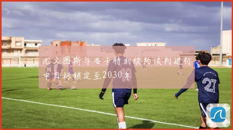 尤文图斯与洛卡特利续约谈判进行中目标锁定至2030年