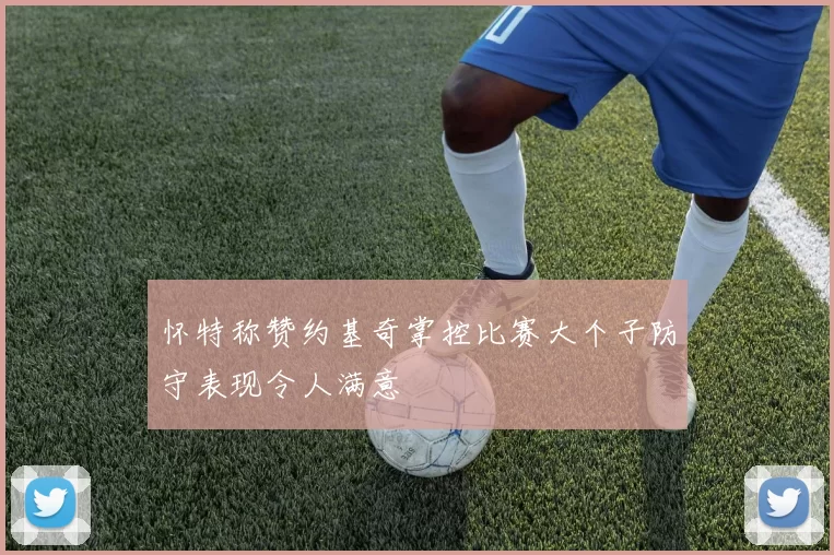 怀特称赞约基奇掌控比赛大个子防守表现令人满意