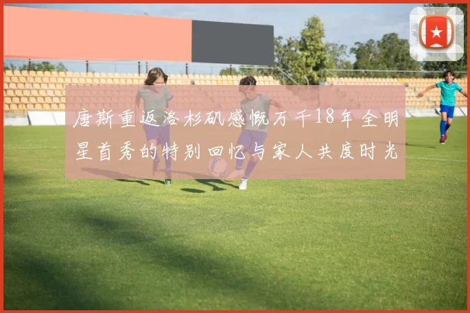 唐斯重返洛杉矶感慨万千18年全明星首秀的特别回忆与家人共度时光