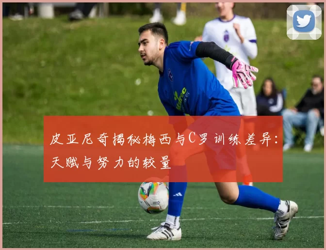 皮亚尼奇揭秘梅西与C罗训练差异：天赋与努力的较量