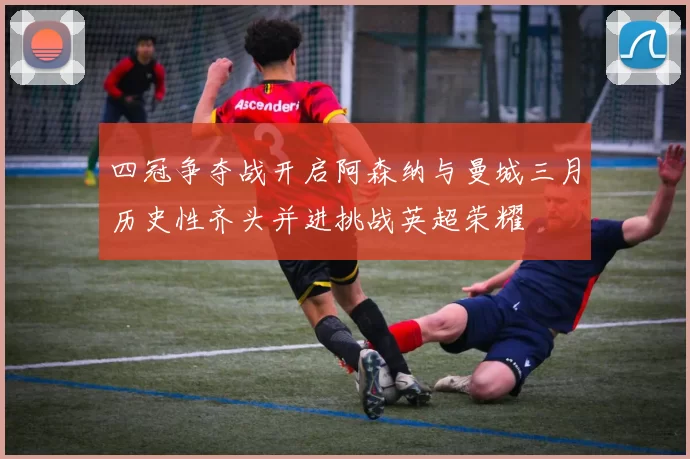 四冠争夺战开启阿森纳与曼城三月历史性齐头并进挑战英超荣耀