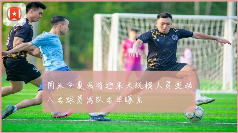 国米今夏或将迎来大规模人员变动八名球员离队名单曝光