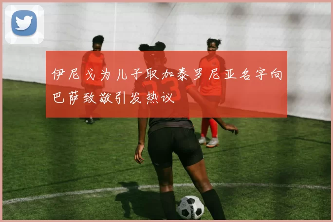 伊尼戈为儿子取加泰罗尼亚名字向巴萨致敬引发热议